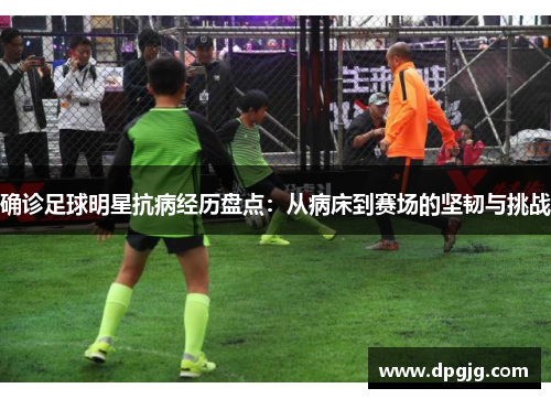 确诊足球明星抗病经历盘点：从病床到赛场的坚韧与挑战