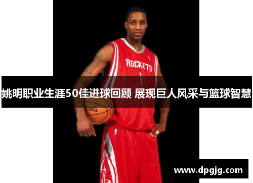 姚明职业生涯50佳进球回顾 展现巨人风采与篮球智慧