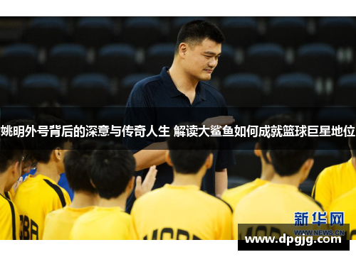 姚明外号背后的深意与传奇人生 解读大鲨鱼如何成就篮球巨星地位