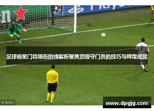 足球明星门将领衔防线解析聚焦顶级守门员的技巧与辉煌成就