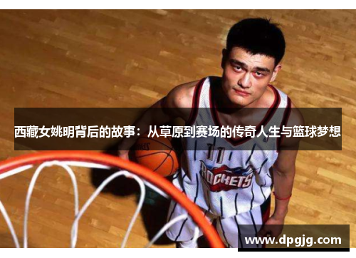 西藏女姚明背后的故事：从草原到赛场的传奇人生与篮球梦想