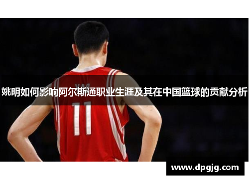 姚明如何影响阿尔斯通职业生涯及其在中国篮球的贡献分析