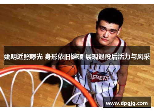 姚明近照曝光 身形依旧健硕 展现退役后活力与风采