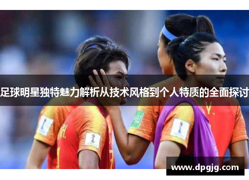 足球明星独特魅力解析从技术风格到个人特质的全面探讨