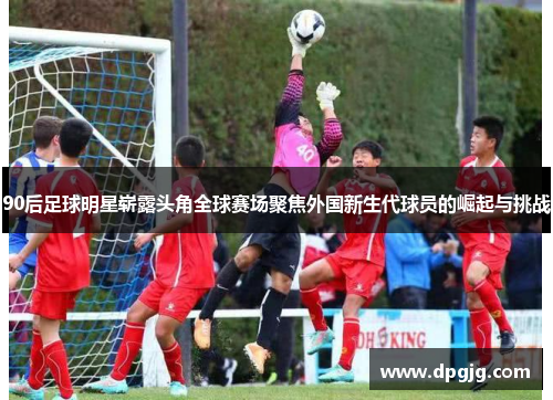90后足球明星崭露头角全球赛场聚焦外国新生代球员的崛起与挑战