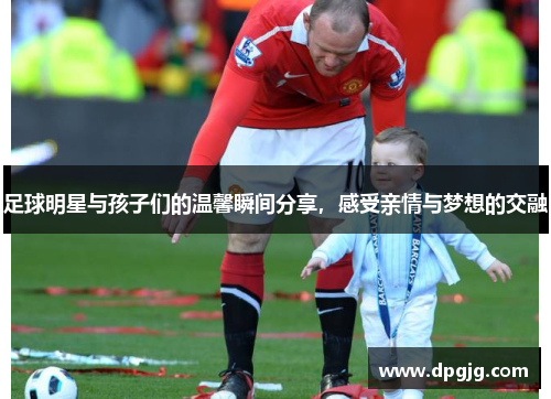 足球明星与孩子们的温馨瞬间分享，感受亲情与梦想的交融