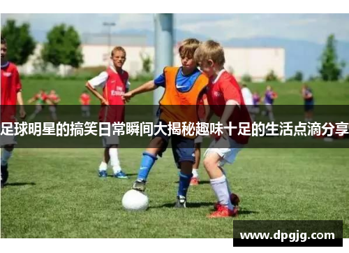 足球明星的搞笑日常瞬间大揭秘趣味十足的生活点滴分享