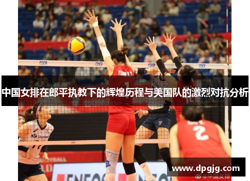 中国女排在郎平执教下的辉煌历程与美国队的激烈对抗分析